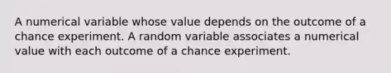 A numerical variable whose value depends on the outcome of a chance experiment. A random variable associates a numerical value with each outcome of a chance experiment.