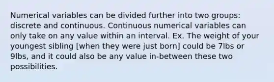 Numerical variables can be divided further into two groups: discrete and continuous. Continuous numerical variables can only take on any value within an interval. Ex. The weight of your youngest sibling [when they were just born] could be 7lbs or 9lbs, and it could also be any value in-between these two possibilities.