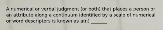 A numerical or verbal judgment (or both) that places a person or an attribute along a continuum identified by a scale of numerical or word descriptors is known as a(n) _______