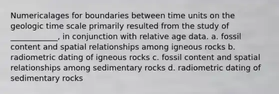 Numericalages for boundaries between time units on the geologic time scale primarily resulted from the study of ____________, in conjunction with relative age data. a. fossil content and spatial relationships among igneous rocks b. radiometric dating of igneous rocks c. fossil content and spatial relationships among sedimentary rocks d. radiometric dating of sedimentary rocks