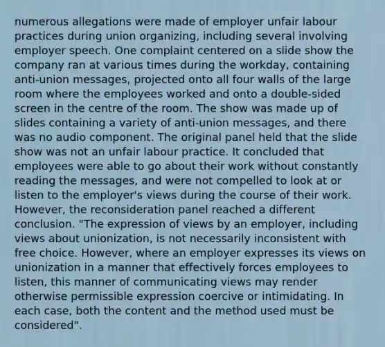 numerous allegations were made of employer unfair labour practices during union organizing, including several involving employer speech. One complaint centered on a slide show the company ran at various times during the workday, containing anti-union messages, projected onto all four walls of the large room where the employees worked and onto a double-sided screen in the centre of the room. The show was made up of slides containing a variety of anti-union messages, and there was no audio component. The original panel held that the slide show was not an unfair labour practice. It concluded that employees were able to go about their work without constantly reading the messages, and were not compelled to look at or listen to the employer's views during the course of their work. However, the reconsideration panel reached a different conclusion. "The expression of views by an employer, including views about unionization, is not necessarily inconsistent with free choice. However, where an employer expresses its views on unionization in a manner that effectively forces employees to listen, this manner of communicating views may render otherwise permissible expression coercive or intimidating. In each case, both the content and the method used must be considered".