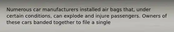 Numerous car manufacturers installed air bags that, under certain conditions, can explode and injure passengers. Owners of these cars banded together to file a single