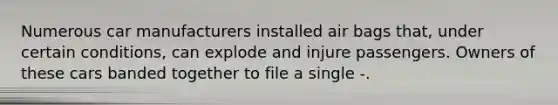 Numerous car manufacturers installed air bags that, under certain conditions, can explode and injure passengers. Owners of these cars banded together to file a single -.