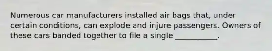 Numerous car manufacturers installed air bags that, under certain conditions, can explode and injure passengers. Owners of these cars banded together to file a single ___________.