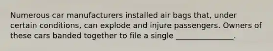 Numerous car manufacturers installed air bags that, under certain conditions, can explode and injure passengers. Owners of these cars banded together to file a single _______________.