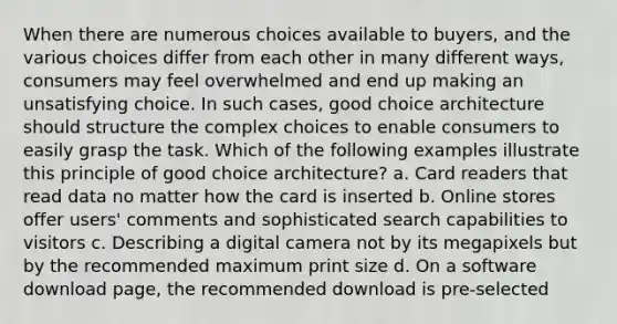 When there are numerous choices available to buyers, and the various choices differ from each other in many different ways, consumers may feel overwhelmed and end up making an unsatisfying choice. In such cases, good choice architecture should structure the complex choices to enable consumers to easily grasp the task. Which of the following examples illustrate this principle of good choice architecture? a. Card readers that read data no matter how the card is inserted b. Online stores offer users' comments and sophisticated search capabilities to visitors c. Describing a digital camera not by its megapixels but by the recommended maximum print size d. On a software download page, the recommended download is pre-selected