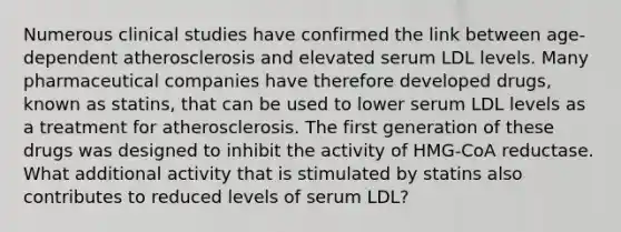 Numerous clinical studies have confirmed the link between age-dependent atherosclerosis and elevated serum LDL levels. Many pharmaceutical companies have therefore developed drugs, known as statins, that can be used to lower serum LDL levels as a treatment for atherosclerosis. The first generation of these drugs was designed to inhibit the activity of HMG-CoA reductase. What additional activity that is stimulated by statins also contributes to reduced levels of serum LDL?