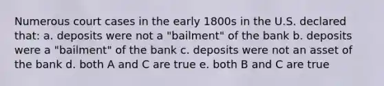 Numerous court cases in the early 1800s in the U.S. declared that: a. deposits were not a "bailment" of the bank b. deposits were a "bailment" of the bank c. deposits were not an asset of the bank d. both A and C are true e. both B and C are true