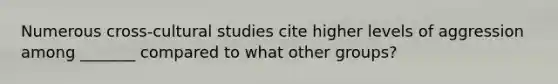 Numerous cross-cultural studies cite higher levels of aggression among _______ compared to what other groups?