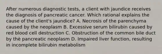 After numerous diagnostic tests, a client with jaundice receives the diagnosis of pancreatic cancer. Which rational explains the cause of the client's jaundice? A. Necrosis of the parenchyma caused by the neoplasm B. Excessive serum bilirubin caused by red blood cell destruction C. Obstruction of the common bile duct by thè pancreatic neoplasm D. Impaired liver function, resulting in incomplete bilirubin metabolism