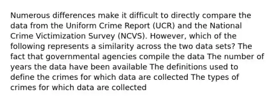 Numerous differences make it difficult to directly compare the data from the Uniform Crime Report (UCR) and the National Crime Victimization Survey (NCVS). However, which of the following represents a similarity across the two data sets? The fact that governmental agencies compile the data The number of years the data have been available The definitions used to define the crimes for which data are collected The types of crimes for which data are collected