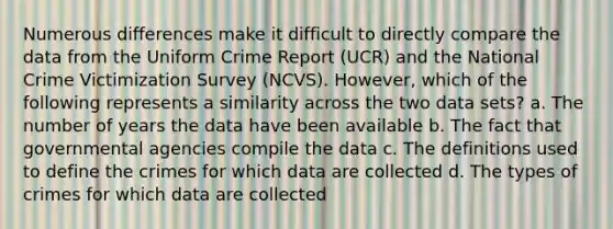 Numerous differences make it difficult to directly compare the data from the Uniform Crime Report (UCR) and the National Crime Victimization Survey (NCVS). However, which of the following represents a similarity across the two data sets? a. The number of years the data have been available b. The fact that governmental agencies compile the data c. The definitions used to define the crimes for which data are collected d. The types of crimes for which data are collected