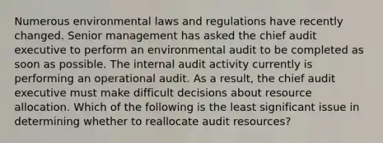 Numerous environmental laws and regulations have recently changed. Senior management has asked the chief audit executive to perform an environmental audit to be completed as soon as possible. The internal audit activity currently is performing an operational audit. As a result, the chief audit executive must make difficult decisions about resource allocation. Which of the following is the least significant issue in determining whether to reallocate audit resources?