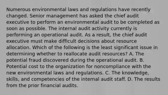 Numerous environmental laws and regulations have recently changed. Senior management has asked the chief audit executive to perform an environmental audit to be completed as soon as possible. The internal audit activity currently is performing an operational audit. As a result, the chief audit executive must make difficult decisions about resource allocation. Which of the following is the least significant issue in determining whether to reallocate audit resources? A. The potential fraud discovered during the operational audit. B. Potential cost to the organization for noncompliance with the new environmental laws and regulations. C. The knowledge, skills, and competencies of the internal audit staff. D. The results from the prior financial audits.