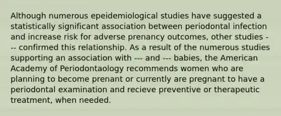 Although numerous epeidemiological studies have suggested a statistically significant association between periodontal infection and increase risk for adverse prenancy outcomes, other studies --- confirmed this relationship. As a result of the numerous studies supporting an association with --- and --- babies, the American Academy of Periodontaology recommends women who are planning to become prenant or currently are pregnant to have a periodontal examination and recieve preventive or therapeutic treatment, when needed.