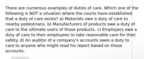 There are numerous examples of duties of care. Which one of the following is NOT a situation where the courts have established that a duty of care exists? a) Motorists owe a duty of care to nearby pedestrians. b) Manufacturers of products owe a duty of care to the ultimate users of those products. c) Employers owe a duty of care to their employees to take reasonable care for their safety. d) An auditor of a company's accounts owes a duty to care to anyone who might read his report based on those accounts.