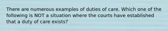 There are numerous examples of duties of care. Which one of the following is NOT a situation where the courts have established that a duty of care exists?