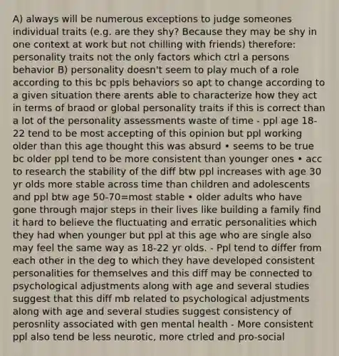 A) always will be numerous exceptions to judge someones individual traits (e.g. are they shy? Because they may be shy in one context at work but not chilling with friends) therefore: personality traits not the only factors which ctrl a persons behavior B) personality doesn't seem to play much of a role according to this bc ppls behaviors so apt to change according to a given situation there arents able to characterize how they act in terms of braod or global personality traits if this is correct than a lot of the personality assessments waste of time - ppl age 18-22 tend to be most accepting of this opinion but ppl working older than this age thought this was absurd • seems to be true bc older ppl tend to be more consistent than younger ones • acc to research the stability of the diff btw ppl increases with age 30 yr olds more stable across time than children and adolescents and ppl btw age 50-70=most stable • older adults who have gone through major steps in their lives like building a family find it hard to believe the fluctuating and erratic personalities which they had when younger but ppl at this age who are single also may feel the same way as 18-22 yr olds. - Ppl tend to differ from each other in the deg to which they have developed consistent personalities for themselves and this diff may be connected to psychological adjustments along with age and several studies suggest that this diff mb related to psychological adjustments along with age and several studies suggest consistency of perosnlity associated with gen mental health - More consistent ppl also tend be less neurotic, more ctrled and pro-social