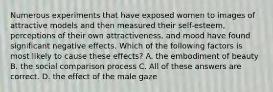 Numerous experiments that have exposed women to images of attractive models and then measured their self-esteem, perceptions of their own attractiveness, and mood have found significant negative effects. Which of the following factors is most likely to cause these effects? A. the embodiment of beauty B. the social comparison process C. All of these answers are correct. D. the effect of the male gaze