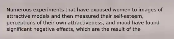 Numerous experiments that have exposed women to images of attractive models and then measured their self-esteem, perceptions of their own attractiveness, and mood have found significant negative effects, which are the result of the