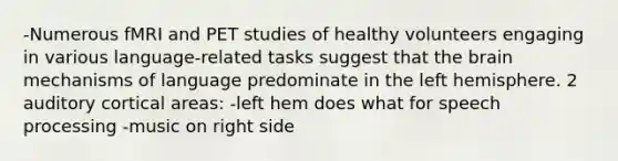 -Numerous fMRI and PET studies of healthy volunteers engaging in various language-related tasks suggest that the brain mechanisms of language predominate in the left hemisphere. 2 auditory cortical areas: -left hem does what for speech processing -music on right side