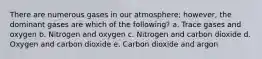 There are numerous gases in our atmosphere; however, the dominant gases are which of the following? a. Trace gases and oxygen b. Nitrogen and oxygen c. Nitrogen and carbon dioxide d. Oxygen and carbon dioxide e. Carbon dioxide and argon