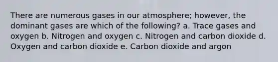 There are numerous gases in our atmosphere; however, the dominant gases are which of the following? a. Trace gases and oxygen b. Nitrogen and oxygen c. Nitrogen and carbon dioxide d. Oxygen and carbon dioxide e. Carbon dioxide and argon