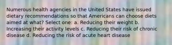 Numerous health agencies in the United States have issued dietary recommendations so that Americans can choose diets aimed at what? Select one: a. Reducing their weight b. Increasing their activity levels c. Reducing their risk of chronic disease d. Reducing the risk of acute heart disease