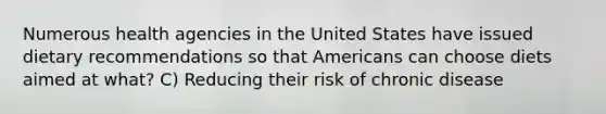 Numerous health agencies in the United States have issued dietary recommendations so that Americans can choose diets aimed at what? C) Reducing their risk of chronic disease