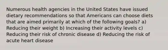 Numerous health agencies in the United States have issued dietary recommendations so that Americans can choose diets that are aimed primarily at which of the following goals? a) Reducing their weight b) Increasing their activity levels c) Reducing their risk of chronic disease d) Reducing the risk of acute heart disease