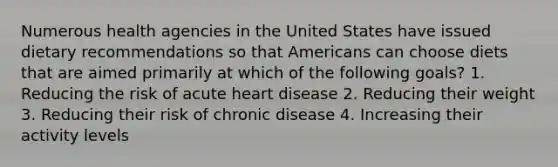 Numerous health agencies in the United States have issued dietary recommendations so that Americans can choose diets that are aimed primarily at which of the following goals? 1. Reducing the risk of acute heart disease 2. Reducing their weight 3. Reducing their risk of chronic disease 4. Increasing their activity levels