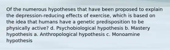 Of the numerous hypotheses that have been proposed to explain the depression-reducing effects of exercise, which is based on the idea that humans have a genetic predisposition to be physically active? d. Psychobiological hypothesis b. Mastery hypothesis a. Anthropological hypothesis c. Monoamine hypothesis