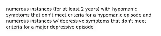 numerous instances (for at least 2 years) with hypomanic symptoms that don't meet criteria for a hypomanic episode and numerous instances w/ depressive symptoms that don't meet criteria for a major depressive episode