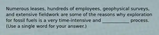 Numerous leases, hundreds of employees, geophysical surveys, and extensive fieldwork are some of the reasons why exploration for fossil fuels is a very time-intensive and ____________ process. (Use a single word for your answer.)