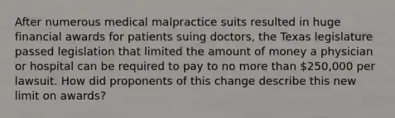 After numerous medical malpractice suits resulted in huge financial awards for patients suing doctors, the Texas legislature passed legislation that limited the amount of money a physician or hospital can be required to pay to no more than 250,000 per lawsuit. How did proponents of this change describe this new limit on awards?