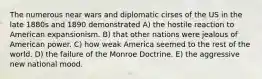 The numerous near wars and diplomatic cirses of the US in the late 1880s and 1890 demonstrated A) the hostile reaction to American expansionism. B) that other nations were jealous of American power. C) how weak America seemed to the rest of the world. D) the failure of the Monroe Doctrine. E) the aggressive new national mood.