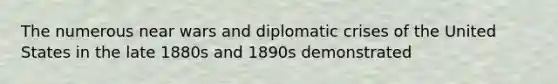 The numerous near wars and diplomatic crises of the United States in the late 1880s and 1890s demonstrated