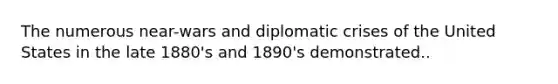 The numerous near-wars and diplomatic crises of the United States in the late 1880's and 1890's demonstrated..