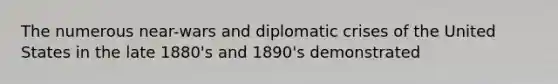 The numerous near-wars and diplomatic crises of the United States in the late 1880's and 1890's demonstrated