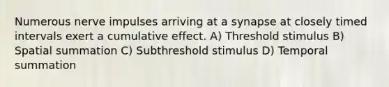 Numerous nerve impulses arriving at a synapse at closely timed intervals exert a cumulative effect. A) Threshold stimulus B) Spatial summation C) Subthreshold stimulus D) Temporal summation