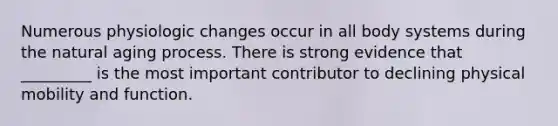 Numerous physiologic changes occur in all body systems during the natural aging process. There is strong evidence that _________ is the most important contributor to declining physical mobility and function.