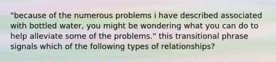 "because of the numerous problems i have described associated with bottled water, you might be wondering what you can do to help alleviate some of the problems." this transitional phrase signals which of the following types of relationships?