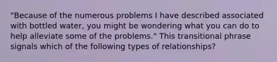 "Because of the numerous problems I have described associated with bottled water, you might be wondering what you can do to help alleviate some of the problems." This transitional phrase signals which of the following types of relationships?​