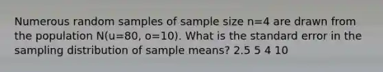 Numerous random samples of sample size n=4 are drawn from the population N(u=80, o=10). What is the standard error in the sampling distribution of sample means? 2.5 5 4 10