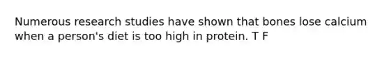 Numerous research studies have shown that bones lose calcium when a person's diet is too high in protein. T F