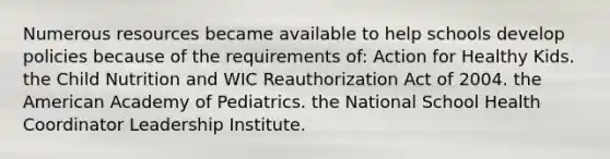 Numerous resources became available to help schools develop policies because of the requirements of: Action for Healthy Kids. the Child Nutrition and WIC Reauthorization Act of 2004. the American Academy of Pediatrics. the National School Health Coordinator Leadership Institute.