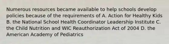 Numerous resources became available to help schools develop policies because of the requirements of A. Action for Healthy Kids B. the National School Health Coordinator Leadership Institute C. the Child Nutrition and WIC Reauthorization Act of 2004 D. the American Academy of Pediatrics