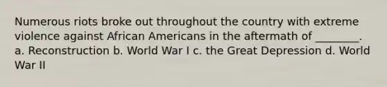 Numerous riots broke out throughout the country with extreme violence against <a href='https://www.questionai.com/knowledge/kktT1tbvGH-african-americans' class='anchor-knowledge'>african americans</a> in the aftermath of ________. a. Reconstruction b. World War I c. the Great Depression d. World War II