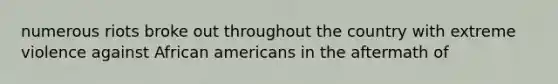 numerous riots broke out throughout the country with extreme violence against African americans in the aftermath of