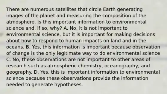 There are numerous satellites that circle Earth generating images of the planet and measuring the <a href='https://www.questionai.com/knowledge/kvKmlAA2Mk-composition-of-the-atmosphere' class='anchor-knowledge'>composition of the atmosphere</a>. Is this important information to environmental science and, if so, why? A. No, it is not important to environmental science, but it is important for making decisions about how to respond to human impacts on land and in the oceans. B. Yes, this information is important because observation of change is the only legitimate way to do environmental science C. No, these observations are not important to other areas of research such as atmospheric chemistry, oceanography, and geography. D. Yes, this is important information to environmental science because these observations provide the information needed to generate hypotheses.